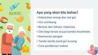 Apa yang akan kita bahas?
• Kebutuhan energi dan zat gizi
• Gizi seimbang
• Bentuk dan tekstur makanan,
• Diet bagi lansia sesuai kondisi kesehatan,
• Keamanan pangan
• Tanda-tanda awal gizi kurang
• Cara pemberian makan
 