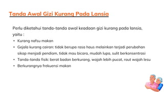 Perlu diketahui tanda-tanda awal keadaan gizi kurang pada lansia,
yaitu :
• Kurang nafsu makan
• Gejala kurang cairan: tidak berupa rasa haus melainkan terjadi perubahan
sikap menjadi pendiam, tidak mau bicara, mudah lupa, sulit berkonsentrasi
• Tanda-tanda fisik: berat badan berkurang, wajah lebih pucat, raut wajah lesu
• Berkurangnya frekuensi makan
Tanda Awal Gizi Kurang Pada Lansia
 