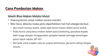 Masih Bisa Makan Melalui Mulut
• Dukung lansia untuk makan secara mandiri.
• Bila harus dibantu maka perlu diperhatikan hal-hal sebagai berikut:
• Jika masih mampu duduk, selalu ajak lansia makan dalam posisi duduk.
• Pada lansia yang harus makan dalam posisi berbaring, posisikan kepala
lebih tinggi dengan menggunakan ganjalan bantal sehingga kemiringan
posisi tubuh sekitar 30º-45º.
• Beri jeda untuk suapan satu ke suapan berikutnya, jika perlu selingi dengan
minum.
Cara Pemberian Makan
 