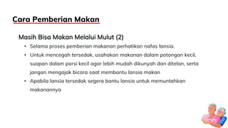 Masih Bisa Makan Melalui Mulut (2)
• Selama proses pemberian makanan perhatikan nafas lansia.
• Untuk mencegah tersedak, usahakan makanan dalam potongan kecil,
suapan dalam porsi kecil agar lebih mudah dikunyah dan ditelan, serta
jangan mengajak bicara saat membantu lansia makan
• Apabila lansia tersedak segera bantu lansia untuk memuntahkan
makanannya
Cara Pemberian Makan
 