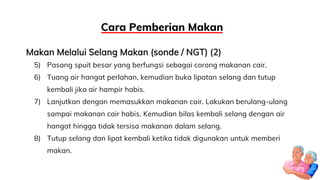 Makan Melalui Selang Makan (sonde / NGT) (2)
5) Pasang spuit besar yang berfungsi sebagai corong makanan cair.
6) Tuang air hangat perlahan, kemudian buka lipatan selang dan tutup
kembali jika air hampir habis.
7) Lanjutkan dengan memasukkan makanan cair. Lakukan berulang-ulang
sampai makanan cair habis. Kemudian bilas kembali selang dengan air
hangat hingga tidak tersisa makanan dalam selang.
8) Tutup selang dan lipat kembali ketika tidak digunakan untuk memberi
makan.
Cara Pemberian Makan
 