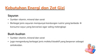 Sayuran
• Sumber vitamin, mineral dan serat
• Berbagai jenis sayuran mempunyai kandungan nutrisi yang berbeda 
konsumsi sayur yang bervariasi agar saling melengkapi
Buah-buahan
• Sumber vitamin, mineral dan serat
• Juga mengandung berbagai jenis molekul bioaktif yang berperan sebagai
antioksidan.
Kebutuhan Energi dan Zat Gizi
 