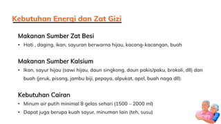 Makanan Sumber Zat Besi
• Hati , daging, ikan, sayuran berwarna hijau, kacang-kacangan, buah
Makanan Sumber Kalsium
• Ikan, sayur hijau (sawi hijau, daun singkong, daun pakis/paku, brokoli, dll) dan
buah (jeruk, pisang, jambu biji, pepaya, alpukat, apel, buah naga dll).
Kebutuhan Cairan
• Minum air putih minimal 8 gelas sehari (1500 – 2000 ml)
• Dapat juga berupa kuah sayur, minuman lain (teh, susu)
Kebutuhan Energi dan Zat Gizi
 