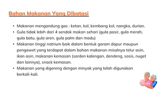 • Makanan mengandung gas : ketan, kol, kembang kol, nangka, durian.
• Gula tidak lebih dari 4 sendok makan sehari (gula pasir, gula merah,
gula batu, gula aren, gula palm dan madu)
• Makanan tinggi natrium baik dalam bentuk garam dapur maupun
pengawet yang terdapat dalam bahan makanan misalnya telur asin,
ikan asin, makanan kemasan (sarden kalengan, dendeng, sosis, nuget
dan lainnya), snack kemasan.
• Makanan yang digoreng dengan minyak yang telah digunakan
berkali-kali.
Bahan Makanan Yang Dibatasi
 