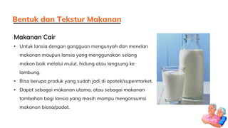 Makanan Cair
• Untuk lansia dengan gangguan mengunyah dan menelan
makanan maupun lansia yang menggunakan selang
makan baik melalui mulut, hidung atau langsung ke
lambung.
• Bisa berupa produk yang sudah jadi di apotek/supermarket.
• Dapat sebagai makanan utama, atau sebagai makanan
tambahan bagi lansia yang masih mampu mengonsumsi
makanan biasa/padat.
Bentuk dan Tekstur Makanan
 