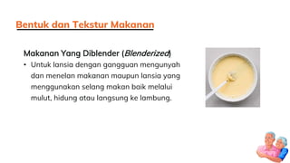 Makanan Yang Diblender (Blenderized)
• Untuk lansia dengan gangguan mengunyah
dan menelan makanan maupun lansia yang
menggunakan selang makan baik melalui
mulut, hidung atau langsung ke lambung.
Bentuk dan Tekstur Makanan
 