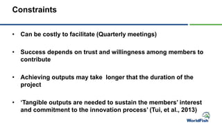 Constraints
• Can be costly to facilitate (Quarterly meetings)
• Success depends on trust and willingness among members to
contribute
• Achieving outputs may take longer that the duration of the
project
• ‘Tangible outputs are needed to sustain the members’ interest
and commitment to the innovation process’ (Tui, et al., 2013)