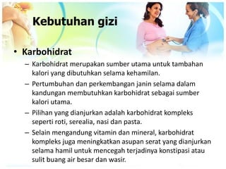 • Karbohidrat
– Karbohidrat merupakan sumber utama untuk tambahan
kalori yang dibutuhkan selama kehamilan.
– Pertumbuhan dan perkembangan janin selama dalam
kandungan membutuhkan karbohidrat sebagai sumber
kalori utama.
– Pilihan yang dianjurkan adalah karbohidrat kompleks
seperti roti, serealia, nasi dan pasta.
– Selain mengandung vitamin dan mineral, karbohidrat
kompleks juga meningkatkan asupan serat yang dianjurkan
selama hamil untuk mencegah terjadinya konstipasi atau
sulit buang air besar dan wasir.
Kebutuhan gizi
 