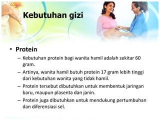 Kebutuhan gizi
• Protein
– Kebutuhan protein bagi wanita hamil adalah sekitar 60
gram.
– Artinya, wanita hamil butuh protein 17 gram lebih tinggi
dari kebutuhan wanita yang tidak hamil.
– Protein tersebut dibutuhkan untuk membentuk jaringan
baru, maupun plasenta dan janin.
– Protein juga dibutuhkan untuk mendukung pertumbuhan
dan diferensiasi sel.
 