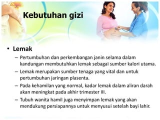 • Lemak
– Pertumbuhan dan perkembangan janin selama dalam
kandungan membutuhkan lemak sebagai sumber kalori utama.
– Lemak merupakan sumber tenaga yang vital dan untuk
pertumbuhan jaringan plasenta.
– Pada kehamilan yang normal, kadar lemak dalam aliran darah
akan meningkat pada akhir trimester III.
– Tubuh wanita hamil juga menyimpan lemak yang akan
mendukung persiapannya untuk menyusui setelah bayi lahir.
Kebutuhan gizi
 
