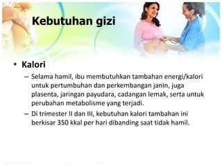 Kebutuhan gizi
• Kalori
– Selama hamil, ibu membutuhkan tambahan energi/kalori
untuk pertumbuhan dan perkembangan janin, juga
plasenta, jaringan payudara, cadangan lemak, serta untuk
perubahan metabolisme yang terjadi.
– Di trimester II dan III, kebutuhan kalori tambahan ini
berkisar 350 kkal per hari dibanding saat tidak hamil.
 