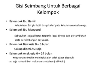 Gisi Seimbang Untuk Berbagai
Kelompok
• Kelompok Ibu Hamil
Kebutuhan Zat gizi lebih banyak dari pada kebutuhan sebelumnya.
• Kelompok Ibu Menyusui
Kebutuhan zat gizi harus terpenhi bagi dirinya dan pertumbuhan
serta perkembangan bayi/anak.
• Kelompok Bayi usia 0 – 6 bulan
Cukup diberi ASI saja
• Kelompok Anak usia 6 – 24 bulan
Kebutuhan semakin meningkat dan tidak dapat dipenuhi
asi saja harus di beri makanan tambahan ( MP-ASI )
 
