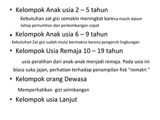 • Kelompok Anak usia 2 – 5 tahun
Kebutuhan zat gizi semakin meningkat karena masih dalam
tahap pertumhan dan perkembangan cepat
● Kelompok Anak usia 6 – 9 tahun
. Kebutuhan Zat gizi sudah mulai bermakna karena pengaruh lingkungan
• Kelompok Usia Remaja 10 – 19 tahun
usia peralihan dari anak-anak menjadi remaja. Pada usia ini
biasa suka jajan, perhatian terhadap penampilan fisk “rematri “
• Kelompok orang Dewasa
Memperhatikan gizi seimbangan
• Kelompok usia Lanjut
 