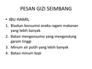 PESAN GIZI SEIMBANG
• IBU HAMIL
1. Biaskan konsumsi aneka ragam makanan
yang lebih banyak
2. Batasi mengonsumsi yang mengandung
garam tinggi
3. Minum air putih yang lebih banyak
4. Batasi minum kopi
 