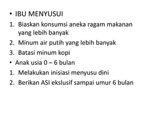 • IBU MENYUSUI
1. Biaskan konsumsi aneka ragam makanan
yang lebih banyak
2. Minum air putih yang lebih banyak
3. Batasi minum kopi
• Anak usia 0 – 6 bulan
1. Melakukan inisiasi menyusu dini
2. Berikan ASI ekslusif sampai umur 6 bulan
 