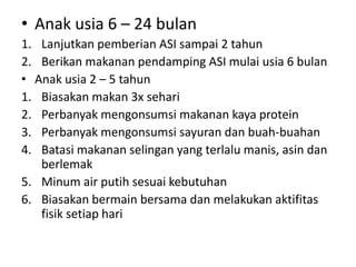 • Anak usia 6 – 24 bulan
1. Lanjutkan pemberian ASI sampai 2 tahun
2. Berikan makanan pendamping ASI mulai usia 6 bulan
• Anak usia 2 – 5 tahun
1. Biasakan makan 3x sehari
2. Perbanyak mengonsumsi makanan kaya protein
3. Perbanyak mengonsumsi sayuran dan buah-buahan
4. Batasi makanan selingan yang terlalu manis, asin dan
berlemak
5. Minum air putih sesuai kebutuhan
6. Biasakan bermain bersama dan melakukan aktifitas
fisik setiap hari
 