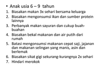 • Anak usia 6 – 9 tahun
1. Biasakan makan 3x sehari bersama keluarga
2. Biasakan mengonsumsi ikan dan sumber protein
lainnya
3. Perbanyak makan sayuran dan cukup buah-
buahan
4. Biasakan bekal makanan dan air putih dari
rumah
5. Batasi mengonsumsi makanan cepat saji, jajanan
dan makanan selingan yang manis, asin dan
berlemak
6. Biasakan sikat gigi sekurang-kurangnya 2x sehari
7. Hindari merokok
 