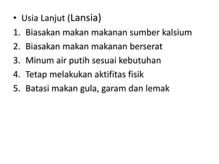• Usia Lanjut (Lansia)
1. Biasakan makan makanan sumber kalsium
2. Biasakan makan makanan berserat
3. Minum air putih sesuai kebutuhan
4. Tetap melakukan aktifitas fisik
5. Batasi makan gula, garam dan lemak
 