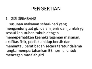 PENGERTIAN
1. GIZI SEIMBANG :
susunan makanan sehari-hari yang
mengandung zat gizi dalam jenis dan jumlah yg
sesaui kebutuhan tubuh dengan
memeperhatikan keanekaragaman makanan,
aktifitas fisik, perilaku hidup bersih dan
memantau berat badan secara teratur dalama
rangka mempertahankan BB normal untuk
mencegah masalah gizi
 