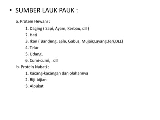 • SUMBER LAUK PAUK :
a. Protein Hewani :
1. Daging ( Sapi, Ayam, Kerbau, dll )
2. Hati
3. Ikan ( Bandeng, Lele, Gabus, Mujair,Layang,Teri,DLL)
4. Telur
5. Udang,
6. Cumi-cumi, dll
b. Protein Nabati :
1. Kacang-kacangan dan olahannya
2. Biji-bijian
3. Alpukat
 