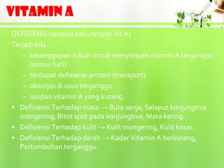 VITAMIN A
DEFISIENSI (apabila kekurangan Vit.A)
Terjadi bila :
   – kesanggupan tubuh untuk menyimpan vitamin A terganggu
      (sirosis hati)
   – terdapat defisiensi protein (transport)
   – absorpsi di usus terganggu
   – asupan vitamin A yang kurang.
• Defisiensi Terhadap mata → Buta senja, Selaput konjungtiva
  mongering, Bitot spot pada konjungtiva, Mata kering.
• Defisiensi Terhadap kulit → Kulit mongering, Kulit kasar.
• Defisiensi Terhadap darah → Kadar Vitamin A berkurang,
  Pertumbuhan terganggu.
 