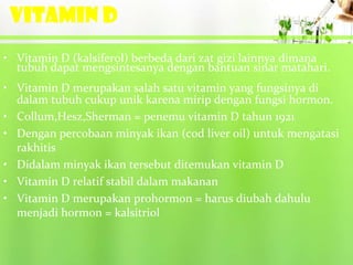 VITAMIN D
• Vitamin D (kalsiferol) berbeda dari zat gizi lainnya dimana
  tubuh dapat mengsintesanya dengan bantuan sinar matahari.
• Vitamin D merupakan salah satu vitamin yang fungsinya di
  dalam tubuh cukup unik karena mirip dengan fungsi hormon.
• Collum,Hesz,Sherman = penemu vitamin D tahun 1921
• Dengan percobaan minyak ikan (cod liver oil) untuk mengatasi
  rakhitis
• Didalam minyak ikan tersebut ditemukan vitamin D
• Vitamin D relatif stabil dalam makanan
• Vitamin D merupakan prohormon = harus diubah dahulu
  menjadi hormon = kalsitriol
 
