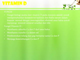 VITAMIN D
FUNGSI
• Fungsi biologi utama dari vitamin D pada manusia adalah untuk
  mempertahankan konsentrasi kalsium dan fosfor serum dalam
  kisaran normal dengan meningkatkan efisiensi usus halus untuk
  menyerap mineral-mineral tersebut dari diit.
Fungsi Vitamin D :
• Membantu adsorbs Ca dan P dari usus halus
• Membantu transfer Ca dalam sel
• Pembentukan tulang dan gigi bersama-sama Ca dan P
• Menjaga keseimbangan Ca dan P
 