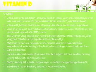 VITAMIN D
SUMBER
• Vitamin D terdapat dalam berbagai bentuk, tetapi yang secara fisiolgis relevan
  ada dua yaitu vitamin D2 (ergokalsiferol) dan vitamin D3 (cholekalsiferol).
• Vitamin D2 berasal dari khamir atau ragi dan sterol nabati yaitu ergosterol.
• vitamin D3 berasal dari 7-dehydrokholesterol, suatu precursor kholesterol, bila
  disintesa di dalam kulit (IOM, 2001).
• Jadi vitamin yang berasal dari hewani disebut cholekalsiferol (vitamin D3) dan
  yang dari nabati disebut ergokalsiferol (vitamin D2).
• Makanan hewani merupakan sumber utama vitamin D dalam bentuk
  kolekalsiferol, yaitu kuning telur, hati, krim, mentega dan minyak hati ikan.
• Bahan makanan :
• Bahan makanan hewani khususnya ikan laut seperti salmon, sarden, herring,
  kuning telur, hati, dan minyak ikan
• Butter, kuning telur, hati, minyak sayur → sedikit mengandung vitamin D
• Tumbuhan, buah-buahan, kacang→ miskin vitamin D
 