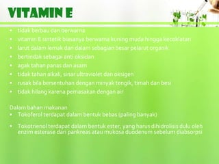VITAMIN E
•   tidak berbau dan berwarna
•   vitamin E sintetik biasanya berwarna kuning muda hingga kecoklatan
•   larut dalam lemak dan dalam sebagian besar pelarut organik
•   bertindak sebagai anti oksidan
•   agak tahan panas dan asam
•   tidak tahan alkali, sinar ultraviolet dan oksigen
•   rusak bila bersentuhan dengan minyak tengik, timah dan besi
•   tidak hilang karena pemasakan dengan air

Dalam bahan makanan
• Tokoferol terdapat dalam bentuk bebas (paling banyak)
• Tokotrienol terdapat dalam bentuk ester, yang harus dihidrolisis dulu oleh
  enzim esterase dari pankreas atau mukosa duodenum sebelum diabsorpsi
 