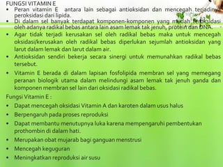 FUNGSI VITAMIN E
• Peran vitamin E antara lain sebagai antioksidan dan mencegah terjadinya
   peroksidasi dari lipida.
• Di dalam sel banyak terdapat komponen-komponen yang mudah teroksidasi
   oleh adanya radikal bebas antara lain asam lemak tak jenuh, protein dan DNA.
• Agar tidak terjadi kerusakan sel oleh radikal bebas maka untuk mencegah
   oksidasi/kerusakan oleh radikal bebas diperlukan sejumlah antioksidan yang
   larut dalam lemak dan larut dalam air.
• Antioksidan sendiri bekerja secara sinergi untuk memunahkan radikal bebas
   tersebut.
• Vitamin E berada di dalam lapisan fosfolipida membran sel yang memegang
   peranan biologik utama dalam melindungi asam lemak tak jenuh ganda dan
   komponen membran sel lain dari oksidasi radikal bebas.
Fungsi Vitamin E :
• Dapat mencegah oksidasi Vitamin A dan karoten dalam usus halus
• Berpengaruh pada proses reproduksi
• Dapat membantu menutupnya luka karena mempengaruhi pembentukan
   prothombin di dalam hati.
• Merupakan obat mujarab bagi ganguan menstrusi
• Mencegah keguguran
• Meningkatkan reproduksi air susu
 