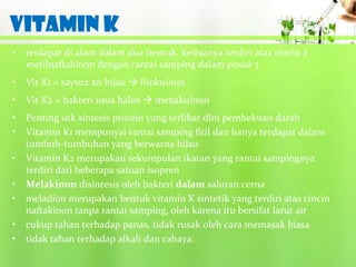 VITAMIN K
•   terdapat di alam dalam dua bentuk, keduanya terdiri atas cincin 2
    metilnaftakinon dengan rantai samping dalam posisi 3
•   Vit K1 = sayur2 an hijau  filokuinon
•   Vit K2 = bakteri usus halus  menakuinon
•   Penting utk sintesis protein yang terlibat dlm pembekuan darah
•   Vitamin K1 mempunyai rantai samping fitil dan hanya terdapat dalam
    tumbuh-tumbuhan yang berwarna hijau
•   Vitamin K2 merupakan sekumpulan ikatan yang rantai sampingnya
    terdiri dari beberapa satuan isopren
•   Melakinon disintesis oleh bakteri dalam saluran cerna
•   meladion merupakan bentuk vitamin K sintetik yang terdiri atas cincin
    naftakinon tanpa rantai samping, oleh karena itu bersifat larut air
•   cukup tahan terhadap panas, tidak rusak oleh cara memasak biasa
•   tidak tahan terhadap alkali dan cahaya.
 