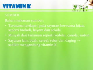 VITAMIN K
SUMBER
Bahan makanan sumber:
• Terutama terdapat pada sayuran berwarna hijau,
  seperti brokoli, bayam dan selada
• Minyak dari tanaman seperti kedelai, canola, zaitun
• Sayuran lain, buah, sereal, telur dan daging →
  sedikit mengandung vitamin K
 