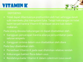 VITAMIN K
   DEFISIENSI
• Tidak dapat dibentuknya prothombin oleh hati sehingga darah
  sulit membeku jika mengalami luka. Tetapi kekurangan ini tidak
  lazim terjadi karena Vitamin K terdapat secara luas dalam
  makanan.
Pada orang dewasa kekurangan ini dapat disebabkan oleh :
• Gangguan penyerapan karena adanya penyumbatan pada
  saluran empedu
• Gangguan sintesa dalam usus disebabkan oleh diare
Pada bayi disebabkan oleh :
• Persediaan Vitamin K pada saat dilahirkan relative rendah
• Kekurangan bakteri flora dalam usus
• Rendahnya kadar Vitamin K dalam colestrum (usus awal)
 