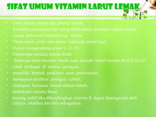 SIFAT UMUM VITAMIN LARUT LEMAK
•   Larut dalam lemak dan pelarut lemak
•   Kelebihan konsumsi dari yang dibutuhkan disimpan dalam tubuh
•   Gejala defisiensi berkembang lambat
•   Tidak selalu perlu ada dalam makanan sehari-hari
•   Hanya mengandung unsur C, H, O
•   Diabsropsi melalui sistem limfe
•    Beberapa jenis bersifat toksik pada jumlah relatif rendah (6-10 X KGA)
•   tidak terdapat di semua jaringan;
•   memiliki bentuk prekusor atau provitamin;
•   menyusun struktur jaringan tubuh;
•   disimpan bersama lemak dalam tubuh;
•   diekskresi melalui feses;
•   kurang stabil jika dibandingkan vitamin B, dapat dipengaruhi oleh
    cahaya, oksidasi dan lain sebagainya.
 