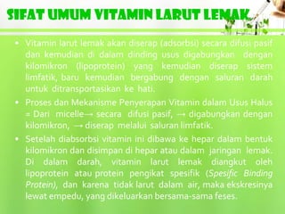 SIFAT UMUM VITAMIN LARUT LEMAK
• Vitamin larut lemak akan diserap (adsorbsi) secara difusi pasif
  dan kemudian di dalam dinding usus digabungkan dengan
  kilomikron (lipoprotein) yang kemudian diserap sistem
  limfatik, baru kemudian bergabung dengan saluran darah
  untuk ditransportasikan ke hati.
• Proses dan Mekanisme Penyerapan Vitamin dalam Usus Halus
  = Dari micelle→ secara difusi pasif, → digabungkan dengan
  kilomikron, → diserap melalui saluran limfatik.
• Setelah diabsorbsi vitamin ini dibawa ke hepar dalam bentuk
  kilomikron dan disimpan di hepar atau dalam jaringan lemak.
  Di dalam darah, vitamin larut lemak diangkut oleh
  lipoprotein atau protein pengikat spesifik (Spesific Binding
  Protein), dan karena tidak larut dalam air, maka ekskresinya
  lewat empedu, yang dikeluarkan bersama-sama feses.
 