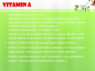 VITAMIN A
•   Diidentifikasi pada tahun 1913
•   Merupakan vitamin larut lemak yang pertama kali ditemukan
•   Merupakan kristal alkohol berwarna kuning dan larut dalam lemak
•   Preformed (bentuk aktif) : retinol = hewani
•   Provitamin (paling aktif) : β-karoten = nabati
• Vitamin A atau retinol adalah nama generik yang diberikan untuk
  semua retinoid yang mempunyai aktivitas biologi all-trans retinol
• Disebut retinol karena mempunyai fungsi spesifik diretina
• Vitamin A natural atau dalam bahan makanan umumnya terdapat
    dalam bentuk rantai panjang retinil ester (retinil palmitat)
• Vitamin A berasal dari prekursor / provitamin A yang dikonsumsi
    hewan / manusia akan menjadi preform vitamin A
 