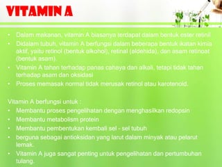 VITAMIN A
• Dalam makanan, vitamin A biasanya terdapat dalam bentuk ester retinil
• Didalam tubuh, vitamin A berfungsi dalam beberapa bentuk ikatan kimia
  aktif, yaitu retinol (bentuk alkohol), retinal (aldehida), dan asam retinoat
  (bentuk asam).
• Vitamin A tahan terhadap panas cahaya dan alkali, tetapi tidak tahan
  terhadap asam dan oksidasi
• Proses memasak normal tidak merusak retinol atau karotenoid.

Vitamin A berfungsi untuk :
• Membantu proses pengelihatan dengan menghasilkan redopsin
• Membantu metabolism protein
• Membantu pembentukan kembali sel – sel tubuh
• berguna sebagai antioksidan yang larut dalam minyak atau pelarut
   lemak.
• Vitamin A juga sangat penting untuk pengelihatan dan pertumbuhan
   tulang.
 