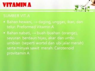 VITAMIN A
SUMBER VIT.A
• Bahan hewani, → daging, unggas, ikan, dan
  telur: Preformed Vitamin A
• Bahan nabati, → buah-buahan (orange),
  sayuran berdaun hijau, akar dan umbi-
  umbian (seperti wortel dan ubi jalar merah)
  serta minyak sawit merah: Carotenoid
  provitamin A
 
