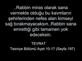 ..Rabbin miras olarak sana vermekte olduğu bu kavmların şehirlerinden nefes alan kimseyi sağ bırakmayacaksın..Rabbin sana emrettiği gibi tamamen yok edeceksin. TEVRAT  Tesniye Bölümü Ayet 10-17 (Sayfa 197) 