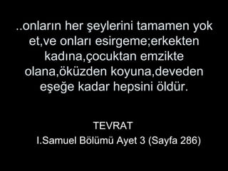 ..onların her şeylerini tamamen yok et,ve onları esirgeme;erkekten kadına,çocuktan emzikte olana,öküzden koyuna,deveden eşeğe kadar hepsini öldür.   TEVRAT   I.Samuel Bölümü Ayet 3 (Sayfa 286) 
