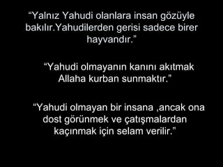 “ Yalnız Yahudi olanlara insan gözüyle bakılır.Yahudilerden gerisi sadece birer hayvandır.” “Yahudi olmayanın kanını akıtmak  Allaha kurban sunmaktır.” “Yahudi olmayan bir insana ,ancak ona dost görünmek ve çatışmalardan kaçınmak için selam verilir.” 