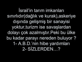 İsrail’in tarım imkanları sınırlıdır(dağlık ve kurak),askeriye dışında gelişmiş bir sanayisi yoktur,turizm ise savaşlardan dolayı çok azalmıştır.Peki bu ülke bu kadar parayı nereden buluyor ? 1- A.B.D.’nin hibe yardımları 2- SİZLERDEN…? 