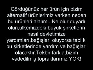 Gördüğünüz her ürün için bizim alternatif ürünlerimiz varken neden bu ürünleri alalım...Ne olur duyarlı olun,ülkemizdeki büyük şirketlerin nasıl devletimize yardımları,bağışları oluyorsa tabi ki bu şirketlerinde yardım ve bağışları olacaktır.Tekbir farkla,bizim vadedilmiş topraklarımız YOK! 