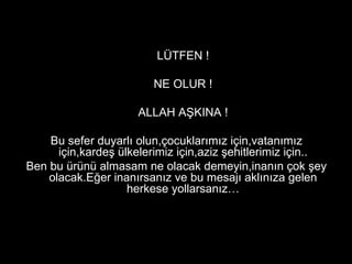 LÜTFEN ! NE OLUR ! ALLAH AŞKINA ! Bu sefer duyarlı olun,çocuklarımız için,vatanımız için,kardeş ülkelerimiz için,aziz şehitlerimiz için.. Ben bu ürünü almasam ne olacak demeyin,inanın çok şey olacak.Eğer inanırsanız ve bu mesajı aklınıza gelen herkese yollarsanız… 