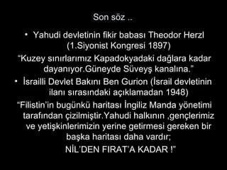 Son söz .. Yahudi devletinin fikir babası Theodor Herzl (1.Siyonist Kongresi 1897) “ Kuzey sınırlarımız Kapadokyadaki dağlara kadar dayanıyor.Güneyde Süveyş kanalına.” İsrailli Devlet Bakını Ben Gurion (İsrail devletinin  ilanı sırasındaki açıklamadan 1948) “ Filistin’in bugünkü haritası İngiliz Manda yönetimi tarafından çizilmiştir.Yahudi halkının ,gençlerimiz ve yetişkinlerimizin yerine getirmesi gereken bir başka haritası daha vardır; NİL’DEN FIRAT’A KADAR !” 