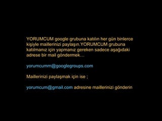 YORUMCUM google grubuna katılın her gün binlerce kişiyle maillerinizi paylaşın.YORUMCUM grubuna katılmanız için yapmanız gereken sadece aşağıdaki adrese bir mail göndermek… [email_address] Maillerinizi paylaşmak için ise ; [email_address]   adresine  maillerinizi gönderin 