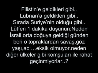 Filistin’e geldikleri gibi.. Lübnan’a geldikleri gibi.. Sırada Suriye’nin olduğu gibi.. Lütfen 1 dakika düşünün;Neden İsrail orta doğuya geldiği günden beri o topraklardan savaş,göz yaşı,acı…eksik olmuyor.neden diğer ülkeler gibi komşuları ile rahat geçinmiyorlar..? 