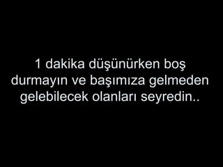 1 dakika düşünürken boş durmayın ve başımıza gelmeden gelebilecek olanları seyredin.. 