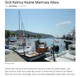 5/3/2016 Gizli Kalmış Hazine Marmara Adası • Phardon! Seyahat Tatil Gezi Fotoğrafları
http://www.phardon.com/gizli­kalmis­hazine­marmara­adasi/ 1/11
Gizli Kalmış Hazine Marmara Adası
İstanbul’dan isterseniz deniz otobüsüyle isterseniz arabanızla gidebileceğiniz  gizli
kalmış hazine. Hafta sonu kaçamağı yapmak ve dinlenmek için ideal bir tatil beldesi.
Daha çok yerel halkın bulunduğu, bunun yanında kalabileceğiniz güzel oteller bulunuyor.
Yazan: Ardıl Odabaşı - 16 Ocak 2016
Marmara Adası
 