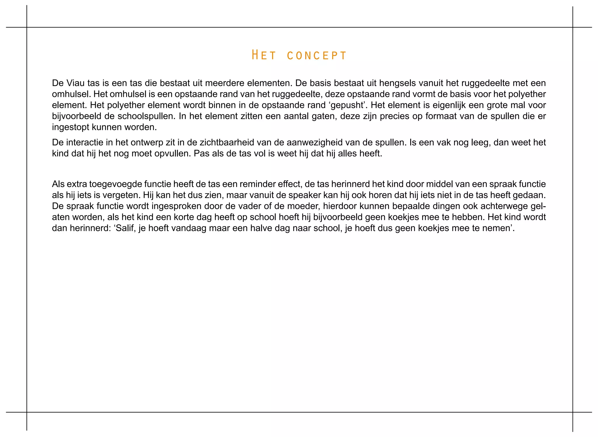 Het concept
De Viau tas is een tas die bestaat uit meerdere elementen. De basis bestaat uit hengsels vanuit het ruggedeelte met een
omhulsel. Het omhulsel is een opstaande rand van het ruggedeelte, deze opstaande rand vormt de basis voor het polyether
element. Het polyether element wordt binnen in de opstaande rand ‘gepusht’. Het element is eigenlijk een grote mal voor
bijvoorbeeld de schoolspullen. In het element zitten een aantal gaten, deze zijn precies op formaat van de spullen die er
ingestopt kunnen worden.
De interactie in het ontwerp zit in de zichtbaarheid van de aanwezigheid van de spullen. Is een vak nog leeg, dan weet het
kind dat hij het nog moet opvullen. Pas als de tas vol is weet hij dat hij alles heeft.


Als extra toegevoegde functie heeft de tas een reminder effect, de tas herinnerd het kind door middel van een spraak functie
als hij iets is vergeten. Hij kan het dus zien, maar vanuit de speaker kan hij ook horen dat hij iets niet in de tas heeft gedaan.
De spraak functie wordt ingesproken door de vader of de moeder, hierdoor kunnen bepaalde dingen ook achterwege gel-
aten worden, als het kind een korte dag heeft op school hoeft hij bijvoorbeeld geen koekjes mee te hebben. Het kind wordt
dan herinnerd: ‘Salif, je hoeft vandaag maar een halve dag naar school, je hoeft dus geen koekjes mee te nemen’.
 